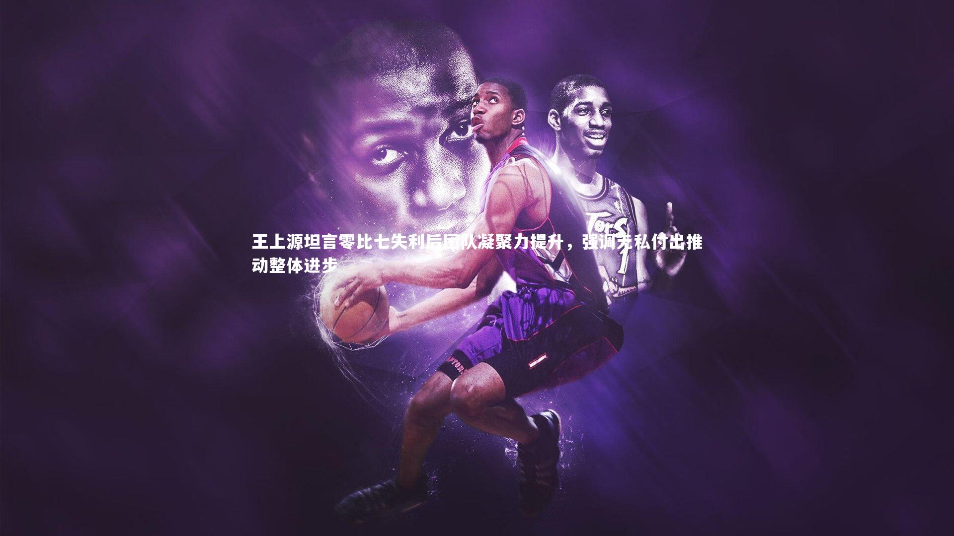 王上源坦言零比七失利后团队凝聚力提升,强调无私付出推动整体进步